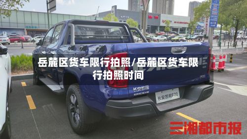 岳麓区货车限行拍照/岳麓区货车限行拍照时间