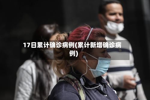 17日累计确诊病例(累计新增确诊病例)